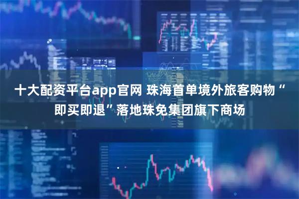 十大配资平台app官网 珠海首单境外旅客购物“即买即退”落地珠免集团旗下商场