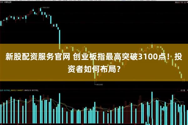 新股配资服务官网 创业板指最高突破3100点！投资者如何布局？