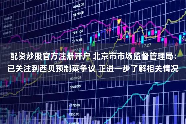 配资炒股官方注册开户 北京市市场监督管理局：已关注到西贝预制菜争议 正进一步了解相关情况