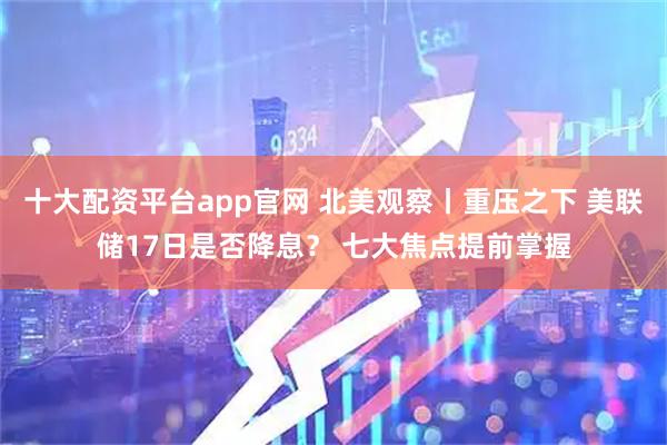 十大配资平台app官网 北美观察丨重压之下 美联储17日是否降息？ 七大焦点提前掌握