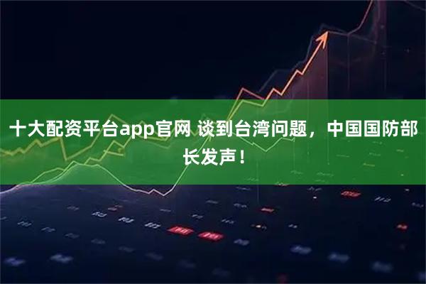 十大配资平台app官网 谈到台湾问题，中国国防部长发声！
