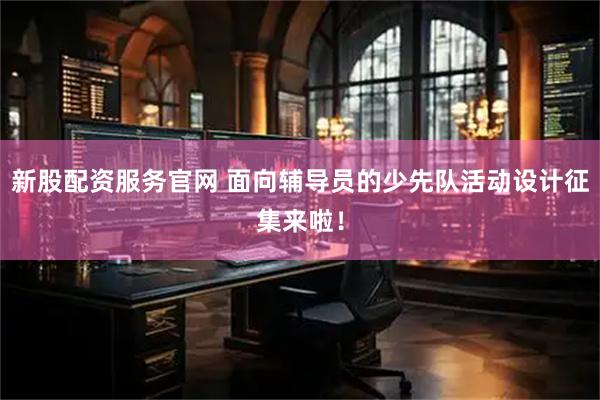 新股配资服务官网 面向辅导员的少先队活动设计征集来啦！