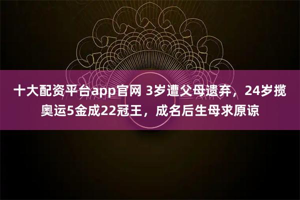 十大配资平台app官网 3岁遭父母遗弃，24岁揽奥运5金成22冠王，成名后生母求原谅