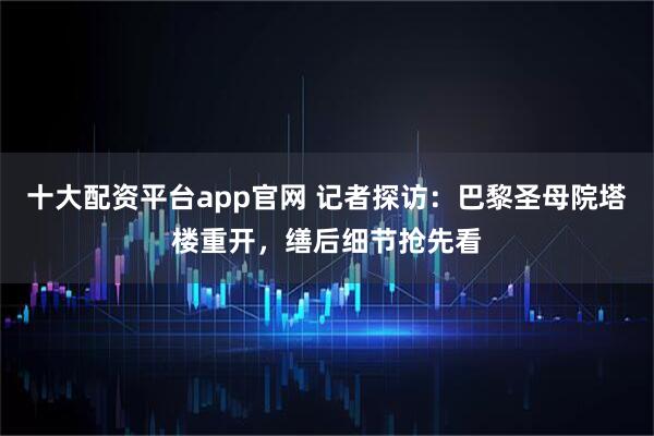 十大配资平台app官网 记者探访：巴黎圣母院塔楼重开，缮后细节抢先看