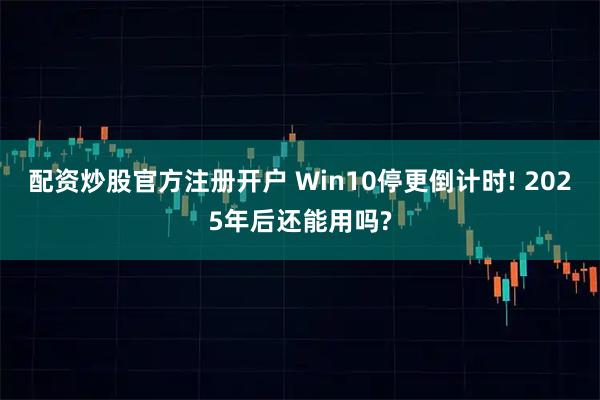配资炒股官方注册开户 Win10停更倒计时! 2025年后还能用吗?