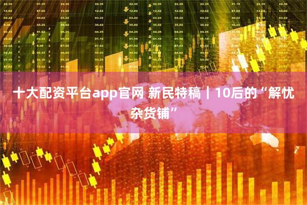 十大配资平台app官网 新民特稿｜10后的“解忧杂货铺”