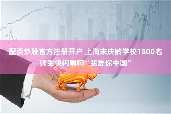 配资炒股官方注册开户 上海宋庆龄学校1800名师生快闪唱响“我爱你中国”