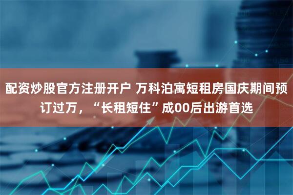 配资炒股官方注册开户 万科泊寓短租房国庆期间预订过万，“长租短住”成00后出游首选