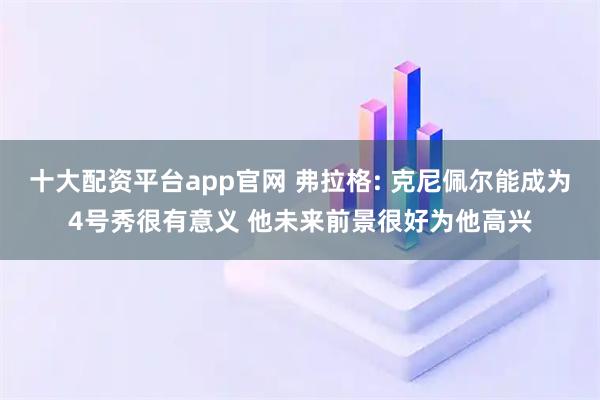 十大配资平台app官网 弗拉格: 克尼佩尔能成为4号秀很有意义 他未来前景很好为他高兴